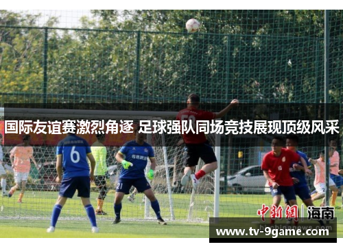 国际友谊赛激烈角逐 足球强队同场竞技展现顶级风采