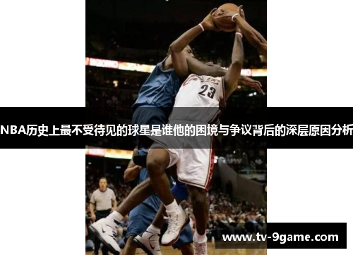 NBA历史上最不受待见的球星是谁他的困境与争议背后的深层原因分析