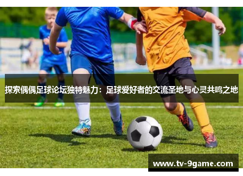 探索偶偶足球论坛独特魅力：足球爱好者的交流圣地与心灵共鸣之地