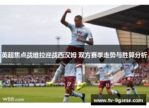 英超焦点战维拉迎战西汉姆 双方赛季走势与胜算分析