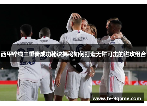 西甲锋线三重奏成功秘诀揭秘如何打造无懈可击的进攻组合 西甲锋线三重奏成功秘诀揭秘如何打造无懈可击的进攻组合