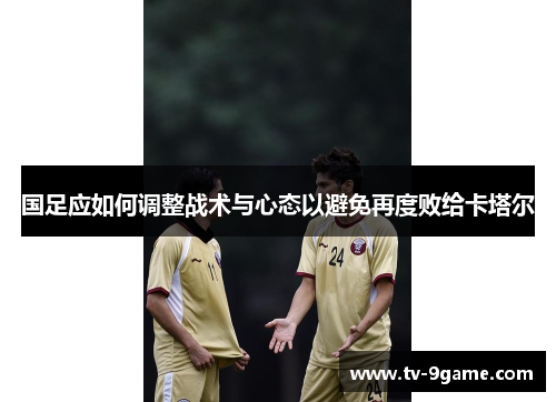 国足应如何调整战术与心态以避免再度败给卡塔尔