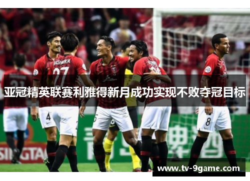 亚冠精英联赛利雅得新月成功实现不败夺冠目标