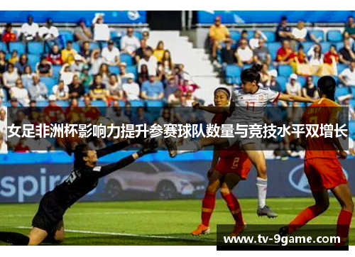 女足非洲杯影响力提升参赛球队数量与竞技水平双增长